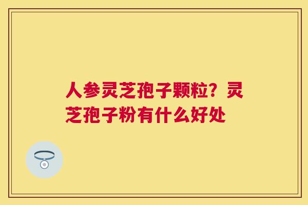 人参灵芝孢子颗粒?灵芝孢子粉有什么好处 人参灵芝孢子颗粒?灵芝孢子粉有什么好处