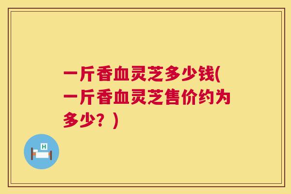 一斤香灵芝多少钱(一斤香灵芝售价约为多少?) 一斤香灵芝多少钱(一斤香灵芝售价约为多少?)