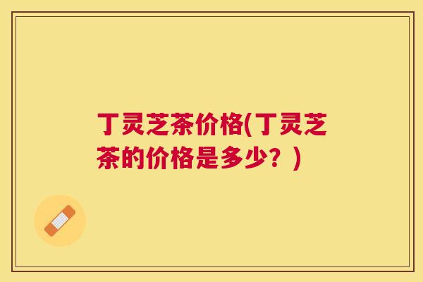 丁灵芝茶价格(丁灵芝茶的价格是多少?) 丁灵芝茶价格(丁灵芝茶的价格是多少?)