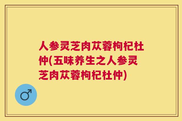 人参灵芝肉苁蓉枸杞杜仲(五味养生之人参灵芝肉苁蓉枸杞杜仲) 人参灵芝肉苁蓉枸杞杜仲(五味养生之人参灵芝肉苁蓉枸杞杜仲)