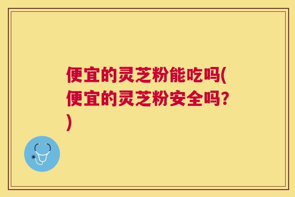 便宜的灵芝粉能吃吗(便宜的灵芝粉安全吗?) 便宜的灵芝粉能吃吗(便宜的灵芝粉安全吗?)