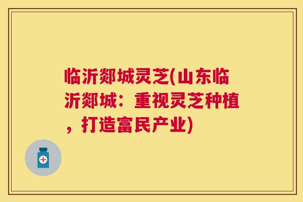 临沂郯城灵芝(山东临沂郯城:重视灵芝种植,打造富民产业) 临沂郯城灵芝(山东临沂郯城:重视灵芝种植,打造富民产业)