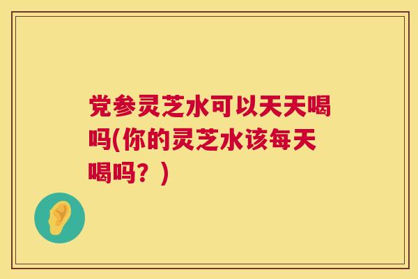 党参灵芝水可以天天喝吗(你的灵芝水该每天喝吗?) 党参灵芝水可以天天喝吗(你的灵芝水该每天喝吗?)