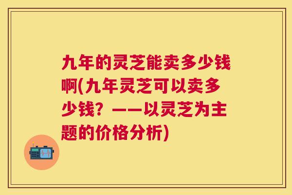 九年的灵芝能卖多少钱啊(九年灵芝可以卖多少钱?——以灵芝为主题的价格分析) 九年的灵芝能卖多少钱啊(九年灵芝可以卖多少钱?——以灵芝为主题的价格分析)