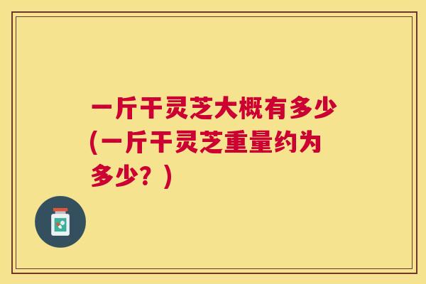 一斤干灵芝大概有多少(一斤干灵芝重量约为多少?) 一斤干灵芝大概有多少(一斤干灵芝重量约为多少?)