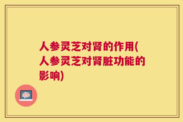 人参灵芝对的作用(人参灵芝对脏功能的影响) 人参灵芝对的作用(人参灵芝对脏功能的影响)