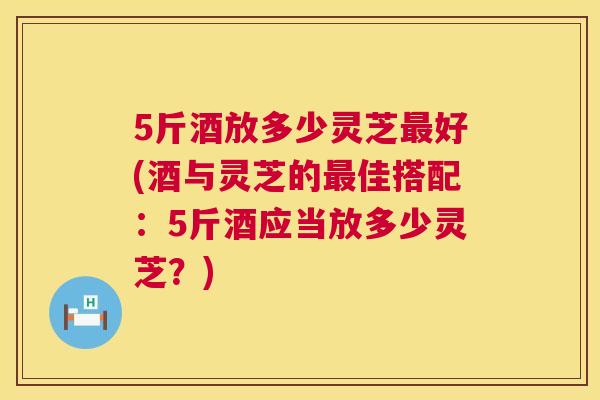 5斤酒放多少灵芝好(酒与灵芝的佳搭配:5斤酒应当放多少灵芝?) 5斤酒放多少灵芝好(酒与灵芝的佳搭配:5斤酒应当放多少灵芝?)