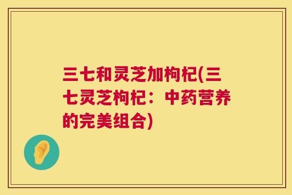 三七和灵芝加枸杞(三七灵芝枸杞:营养的完美组合) 三七和灵芝加枸杞(三七灵芝枸杞:营养的完美组合)