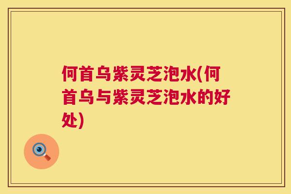 何首乌紫灵芝泡水(何首乌与紫灵芝泡水的好处) 何首乌紫灵芝泡水(何首乌与紫灵芝泡水的好处)