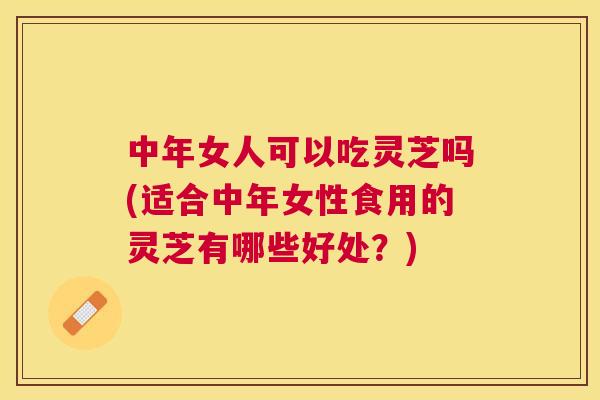 中年女人可以吃灵芝吗(适合中年女性食用的灵芝有哪些好处?) 中年女人可以吃灵芝吗(适合中年女性食用的灵芝有哪些好处?)