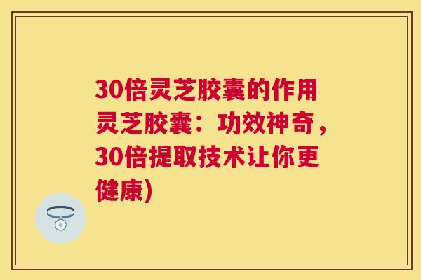 30倍灵芝胶囊的作用灵芝胶囊:功效神奇,30倍提取技术让你更健康) 30倍灵芝胶囊的作用灵芝胶囊:功效神奇,30倍提取技术让你更健康)