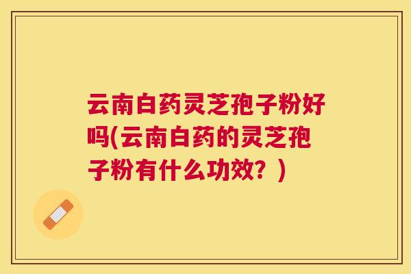 云南白药灵芝孢子粉好吗(云南白药的灵芝孢子粉有什么功效?) 云南白药灵芝孢子粉好吗(云南白药的灵芝孢子粉有什么功效?)