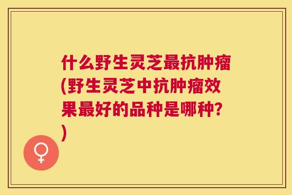 什么野生灵芝抗(野生灵芝中抗效果好的品种是哪种?) 什么野生灵芝抗(野生灵芝中抗效果好的品种是哪种?)