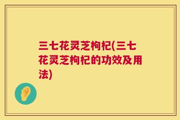 三七花灵芝枸杞(三七花灵芝枸杞的功效及用法) 三七花灵芝枸杞(三七花灵芝枸杞的功效及用法)