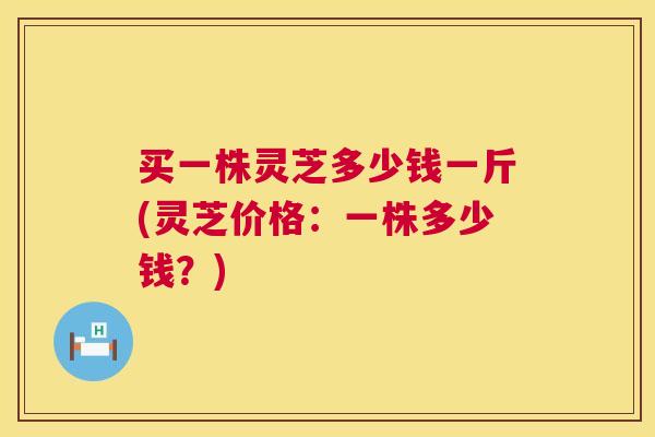 买一株灵芝多少钱一斤(灵芝价格:一株多少钱?) 买一株灵芝多少钱一斤(灵芝价格:一株多少钱?)