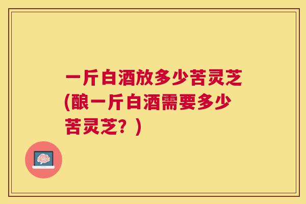 一斤白酒放多少苦灵芝(酿一斤白酒需要多少苦灵芝?) 一斤白酒放多少苦灵芝(酿一斤白酒需要多少苦灵芝?)