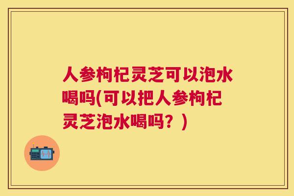人参枸杞灵芝可以泡水喝吗(可以把人参枸杞灵芝泡水喝吗?) 人参枸杞灵芝可以泡水喝吗(可以把人参枸杞灵芝泡水喝吗?)