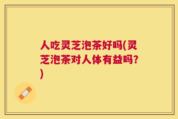 人吃灵芝泡茶好吗(灵芝泡茶对人体有益吗?) 人吃灵芝泡茶好吗(灵芝泡茶对人体有益吗?)