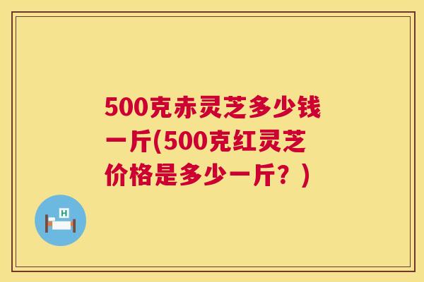 500克赤灵芝多少钱一斤(500克红灵芝价格是多少一斤?) 500克赤灵芝多少钱一斤(500克红灵芝价格是多少一斤?)