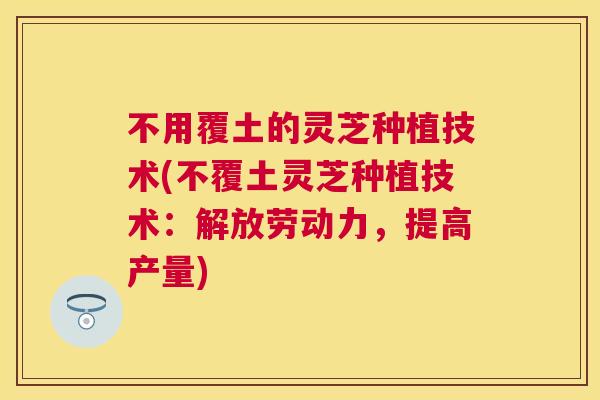 不用覆土的灵芝种植技术(不覆土灵芝种植技术：解放劳动力，提高产量)