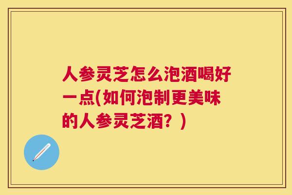 人参灵芝怎么泡酒喝好一点(如何泡制更美味的人参灵芝酒?) 人参灵芝怎么泡酒喝好一点(如何泡制更美味的人参灵芝酒?)