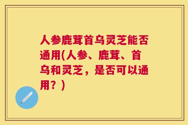 人参鹿茸首乌灵芝能否通用(人参、鹿茸、首乌和灵芝,是否可以通用?) 人参鹿茸首乌灵芝能否通用(人参、鹿茸、首乌和灵芝,是否可以通用?)