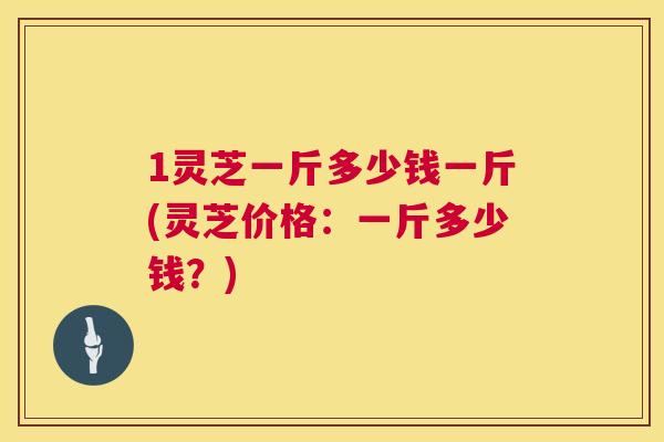 1灵芝一斤多少钱一斤(灵芝价格:一斤多少钱?) 1灵芝一斤多少钱一斤(灵芝价格:一斤多少钱?)