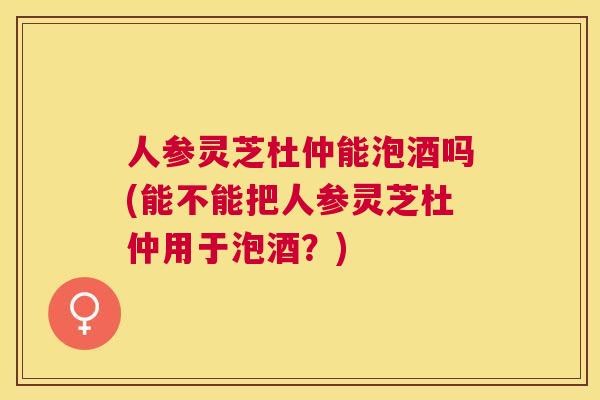 人参灵芝杜仲能泡酒吗(能不能把人参灵芝杜仲用于泡酒?) 人参灵芝杜仲能泡酒吗(能不能把人参灵芝杜仲用于泡酒?)