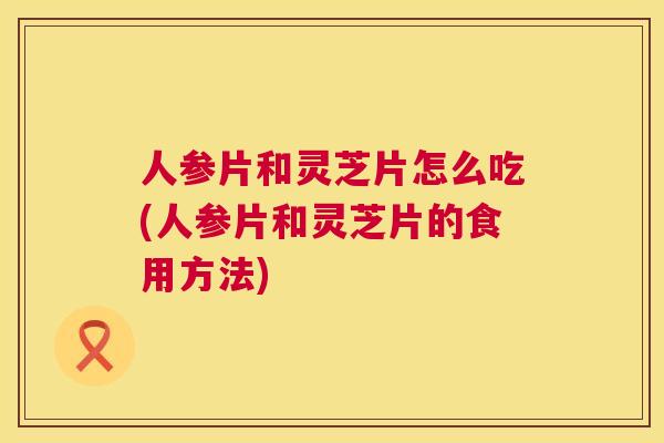 人参片和灵芝片怎么吃(人参片和灵芝片的食用方法) 人参片和灵芝片怎么吃(人参片和灵芝片的食用方法)