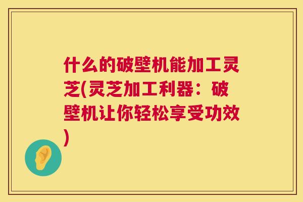 什么的破壁机能加工灵芝(灵芝加工利器:破壁机让你轻松享受功效) 什么的破壁机能加工灵芝(灵芝加工利器:破壁机让你轻松享受功效)
