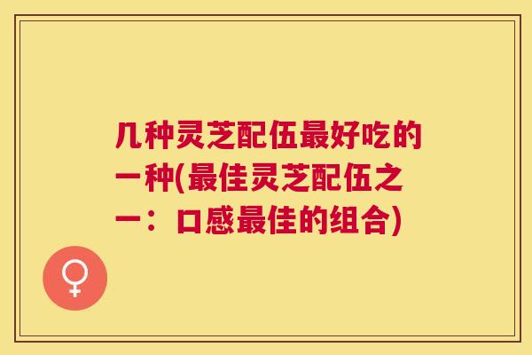 几种灵芝配伍好吃的一种(佳灵芝配伍之一:口感佳的组合) 几种灵芝配伍好吃的一种(佳灵芝配伍之一:口感佳的组合)