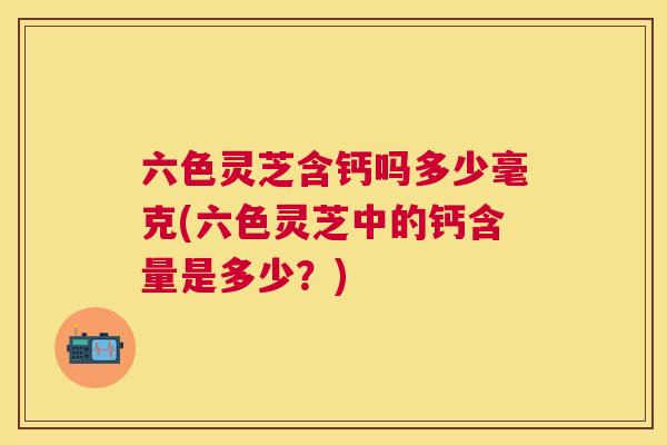 六色灵芝含钙吗多少毫克(六色灵芝中的钙含量是多少?) 六色灵芝含钙吗多少毫克(六色灵芝中的钙含量是多少?)