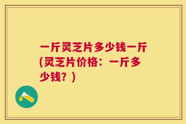 一斤灵芝片多少钱一斤(灵芝片价格:一斤多少钱?) 一斤灵芝片多少钱一斤(灵芝片价格:一斤多少钱?)