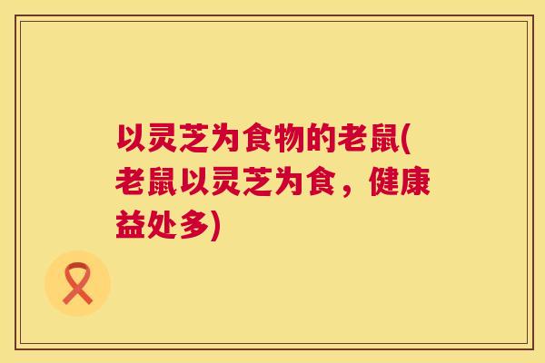 以灵芝为食物的老鼠(老鼠以灵芝为食,健康益处多) 以灵芝为食物的老鼠(老鼠以灵芝为食,健康益处多)
