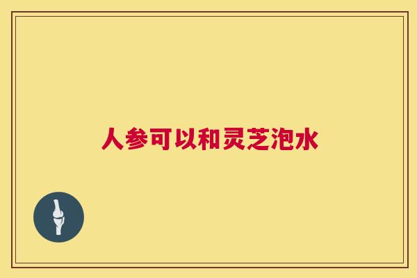人参可以和灵芝泡水 人参可以和灵芝泡水