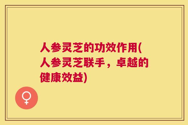 人参灵芝的功效作用(人参灵芝联手，卓越的健康效益)