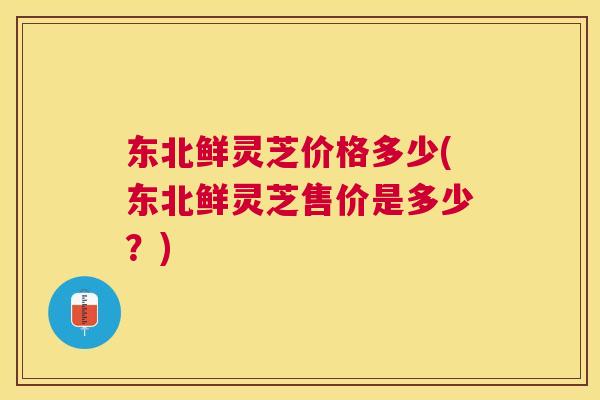 东北鲜灵芝价格多少(东北鲜灵芝售价是多少?) 东北鲜灵芝价格多少(东北鲜灵芝售价是多少?)