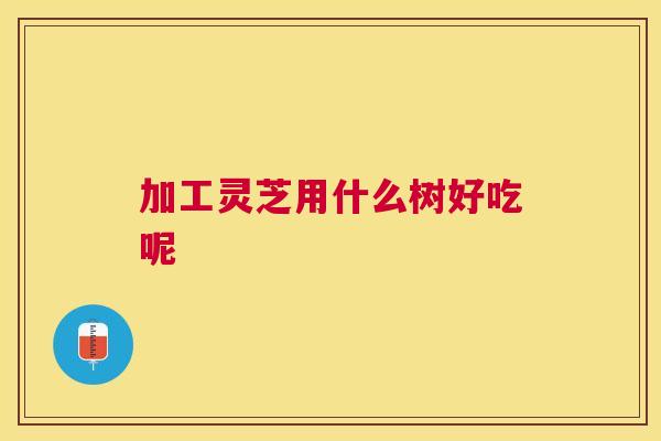 加工灵芝用什么树好吃呢 加工灵芝用什么树好吃呢