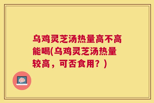 乌鸡灵芝汤热量高不高能喝(乌鸡灵芝汤热量较高,可否食用?) 乌鸡灵芝汤热量高不高能喝(乌鸡灵芝汤热量较高,可否食用?)