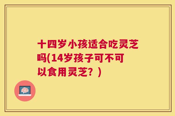 十四岁小孩适合吃灵芝吗(14岁孩子可不可以食用灵芝?) 十四岁小孩适合吃灵芝吗(14岁孩子可不可以食用灵芝?)