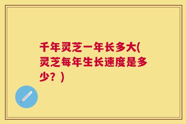 千年灵芝一年长多大(灵芝每年生长速度是多少?) 千年灵芝一年长多大(灵芝每年生长速度是多少?)