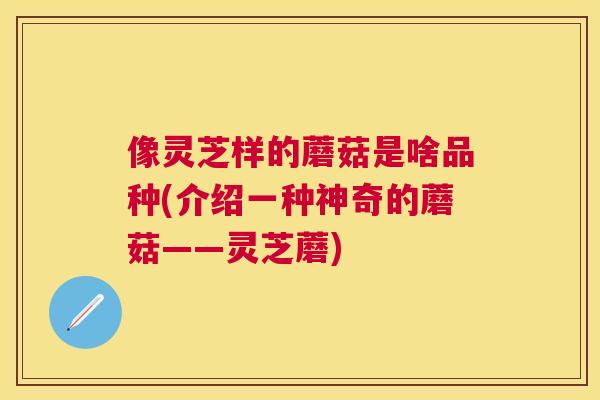 像灵芝样的蘑菇是啥品种(介绍一种神奇的蘑菇——灵芝蘑) 像灵芝样的蘑菇是啥品种(介绍一种神奇的蘑菇——灵芝蘑)