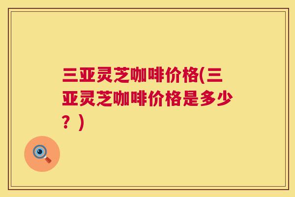 三亚灵芝咖啡价格(三亚灵芝咖啡价格是多少？)