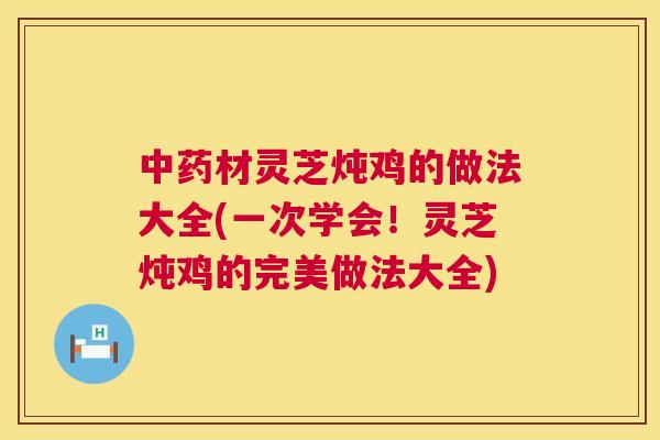 材灵芝炖鸡的做法大全(一次学会!灵芝炖鸡的完美做法大全) 材灵芝炖鸡的做法大全(一次学会!灵芝炖鸡的完美做法大全)