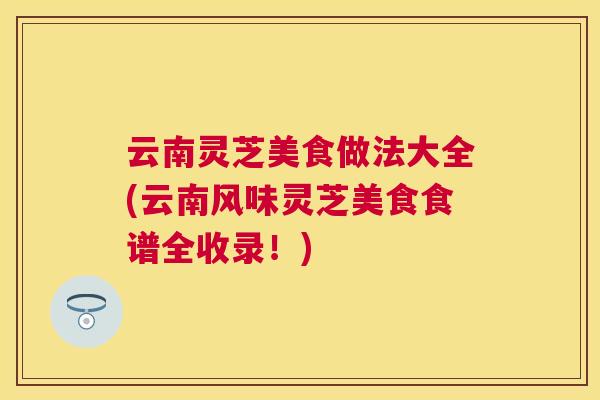 云南灵芝美食做法大全(云南风味灵芝美食食谱全收录!) 云南灵芝美食做法大全(云南风味灵芝美食食谱全收录!)