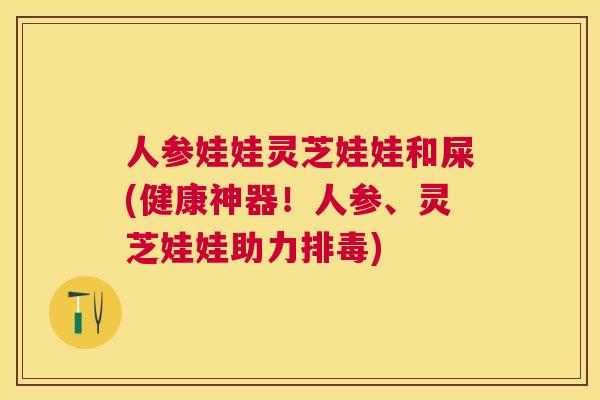 人参娃娃灵芝娃娃和屎(健康神器！人参、灵芝娃娃助力)