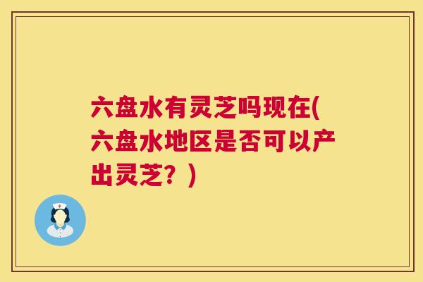 六盘水有灵芝吗现在(六盘水地区是否可以产出灵芝?) 六盘水有灵芝吗现在(六盘水地区是否可以产出灵芝?)