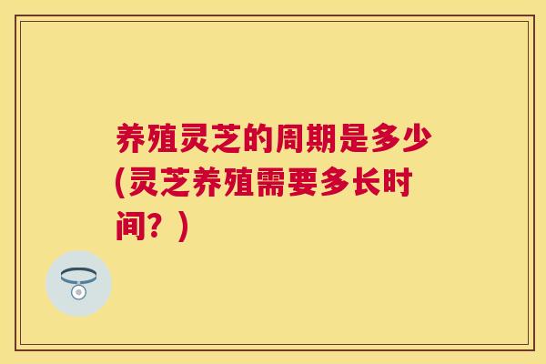 养殖灵芝的周期是多少(灵芝养殖需要多长时间?) 养殖灵芝的周期是多少(灵芝养殖需要多长时间?)
