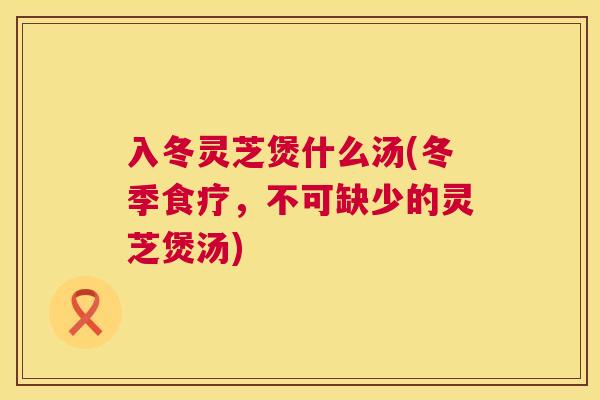 入冬灵芝煲什么汤(冬季食疗,不可缺少的灵芝煲汤) 入冬灵芝煲什么汤(冬季食疗,不可缺少的灵芝煲汤)