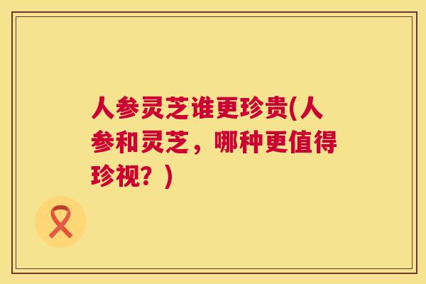 人参灵芝谁更珍贵(人参和灵芝,哪种更值得珍视?) 人参灵芝谁更珍贵(人参和灵芝,哪种更值得珍视?)